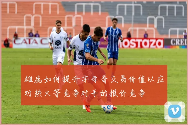 雄鹿如何提升字母哥交易价值以应对热火等竞争对手的报价竞争
