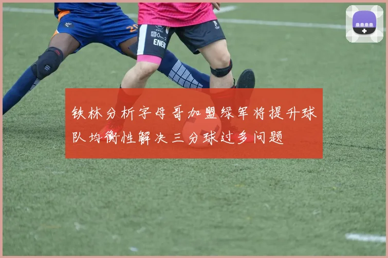 铁林分析字母哥加盟绿军将提升球队均衡性解决三分球过多问题