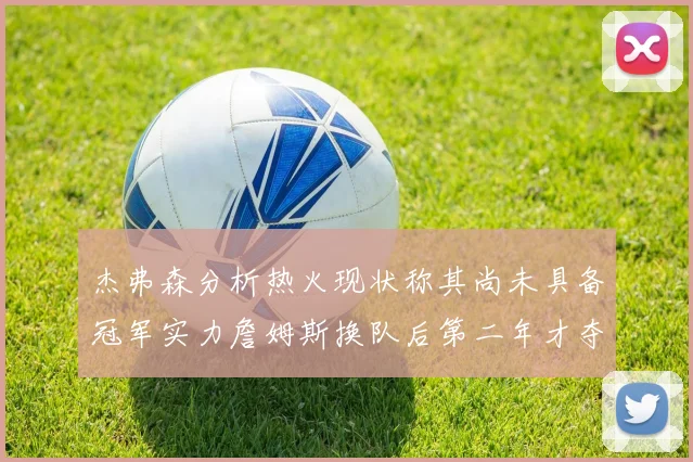 杰弗森分析热火现状称其尚未具备冠军实力詹姆斯换队后第二年才夺冠