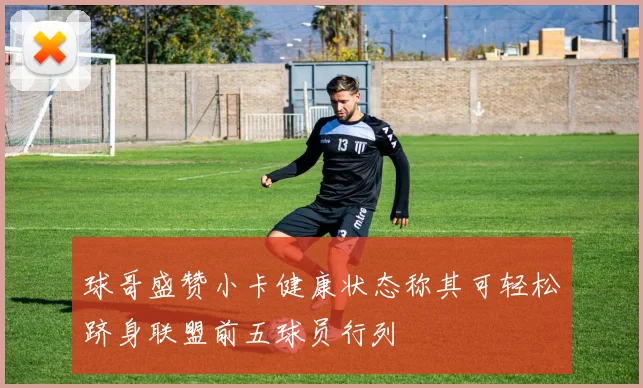 球哥盛赞小卡健康状态称其可轻松跻身联盟前五球员行列