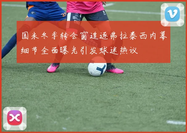 国米冬季转会窗追逐弗拉泰西内幕细节全面曝光引发球迷热议