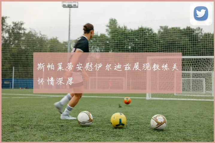 斯帕莱蒂安慰伊尔迪兹展现教练关怀情深厚
