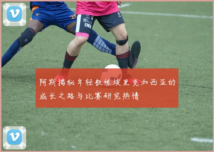 阿斯揭秘年轻教练埃里克加西亚的成长之路与比赛研究热情