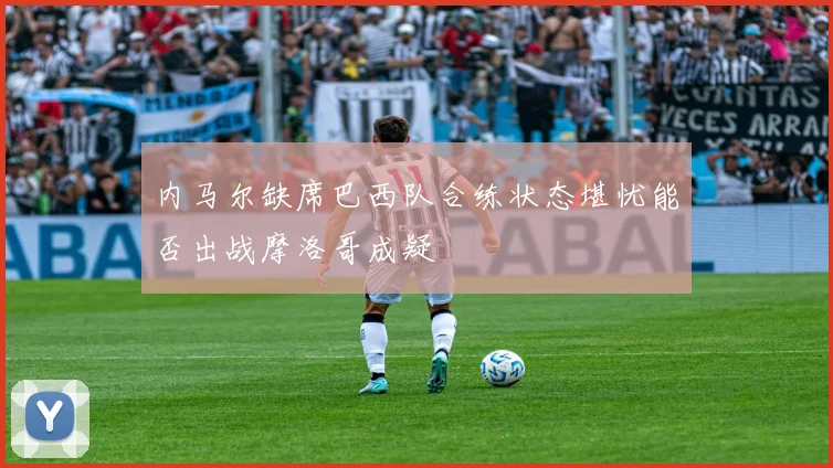 内马尔缺席巴西队合练状态堪忧能否出战摩洛哥成疑
