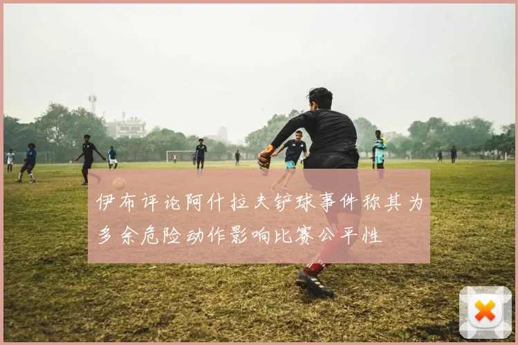 伊布评论阿什拉夫铲球事件称其为多余危险动作影响比赛公平性