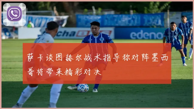 萨卡谈图赫尔战术指导称对阵墨西哥将带来精彩对决