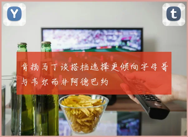 肯扬马丁谈搭档选择更倾向字母哥与韦尔而非阿德巴约