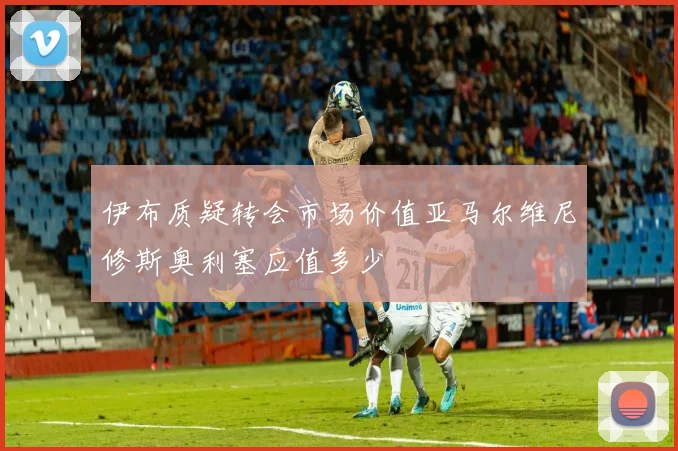 伊布质疑转会市场价值亚马尔维尼修斯奥利塞应值多少