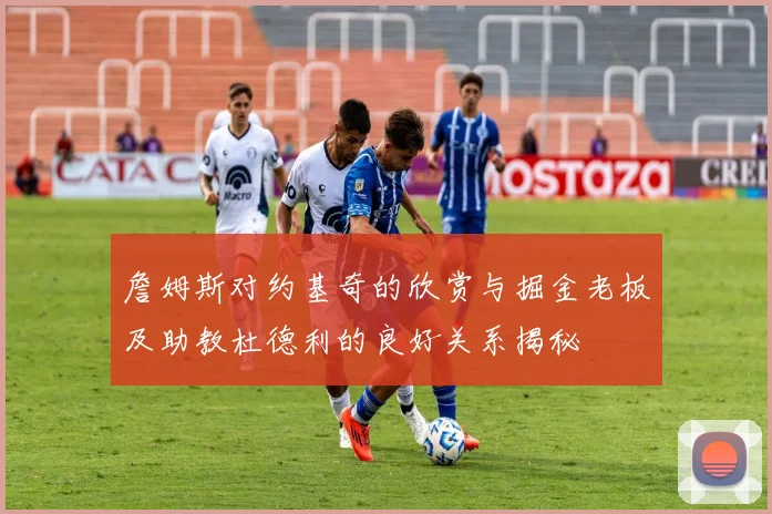 詹姆斯对约基奇的欣赏与掘金老板及助教杜德利的良好关系揭秘