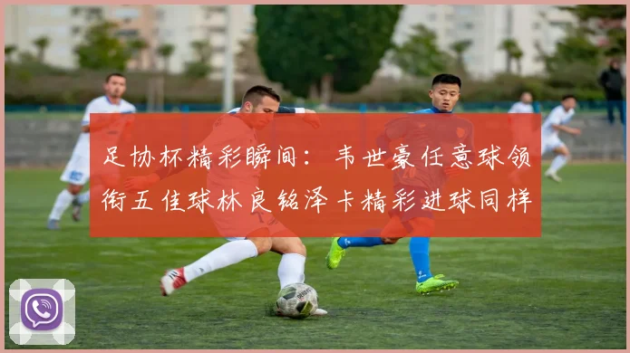 足协杯精彩瞬间：韦世豪任意球领衔五佳球林良铭泽卡精彩进球同样耀眼